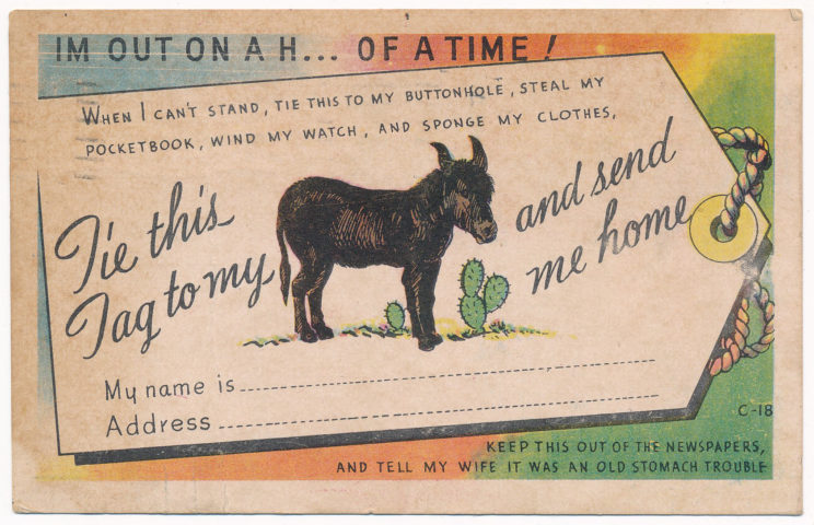 Postcard with a donkey that says, "I'm Out On a H.. of a time!  When I can't stand, tie this to my buttonhole, steal my pocketbook, wind my watch, and sponge my clothes, tie this tag to my (image of donkey) and send me home."  There's a space for name/address, then at the bottom, "Keep this out of the newspapers, and tell my wife it was an old stomach trouble."